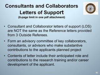 Consultants and Collaborators
Letters of Support
(6-page limit in one pdf attachment)
• Consultant and Collaborator letters of support (LOS)
are NOT the same as the Reference letters provided
from 3 Outside Referees.
• Form an advisory committee of key collaborators,
consultants, or advisors who make substantive
contributions to the applicants planned project
• Contents of letter include their anticipated role and
contributions to the research training and/or career
development of the applicant.
80
 