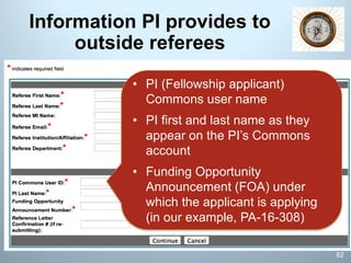 Information PI provides to
outside referees
• PI (Fellowship applicant)
Commons user name
• PI first and last name as they
appear on the PI’s Commons
account
• Funding Opportunity
Announcement (FOA) under
which the applicant is applying
(in our example, PA-16-308)
82
 