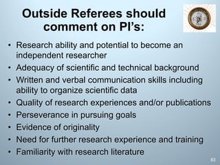 Outside Referees should
comment on PI’s:
• Research ability and potential to become an
independent researcher
• Adequacy of scientific and technical background
• Written and verbal communication skills including
ability to organize scientific data
• Quality of research experiences and/or publications
• Perseverance in pursuing goals
• Evidence of originality
• Need for further research experience and training
• Familiarity with research literature
83
 