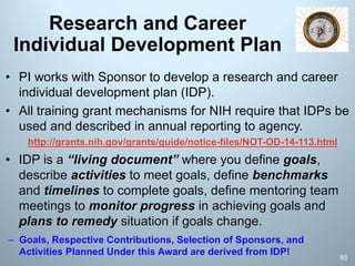 Research and Career
Individual Development Plan
• PI works with Sponsor to develop a research and career
individual development plan (IDP).
• All training grant mechanisms for NIH require that IDPs be
used and described in annual reporting to agency.
http://grants.nih.gov/grants/guide/notice-files/NOT-OD-14-113.html
• IDP is a “living document” where you define goals,
describe activities to meet goals, define benchmarks
and timelines to complete goals, define mentoring team
meetings to monitor progress in achieving goals and
plans to remedy situation if goals change.
– Goals, Respective Contributions, Selection of Sponsors, and
Activities Planned Under this Award are derived from IDP!
85
 