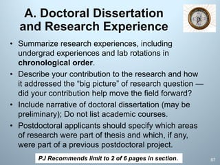 A. Doctoral Dissertation
and Research Experience
• Summarize research experiences, including
undergrad experiences and lab rotations in
chronological order.
• Describe your contribution to the research and how
it addressed the “big picture” of research question —
did your contribution help move the field forward?
• Include narrative of doctoral dissertation (may be
preliminary); Do not list academic courses.
• Postdoctoral applicants should specify which areas
of research were part of thesis and which, if any,
were part of a previous postdoctoral project.
PJ Recommends limit to 2 of 6 pages in section. 87
 