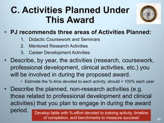 C. Activities Planned Under
This Award
• PJ recommends three areas of Activities Planned:
1. Didactic Coursework and Seminars
2. Mentored Research Activities
3. Career Development Activities
• Describe, by year, the activities (research, coursework,
professional development, clinical activities, etc.) you
will be involved in during the proposed award.
• Estimate the %-time devoted to each activity; should = 100% each year
• Describe the planned, non-research activities (e.g.
those related to professional development and clinical
activities) that you plan to engage in during the award
period.
90
Develop table with %-effort devoted to training activity, timeline
of completion, and benchmarks to measure success!
 
