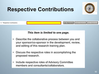 Respective Contributions
This item is limited to one page.
• Describe the collaborative process between you and
your sponsor/co-sponsor in the development, review,
and editing of this research training plan.
• Discuss the respective roles in accomplishing the
proposed research.
• Include respective roles of Advisory Committee
members and consultants/collaborators.
92
 