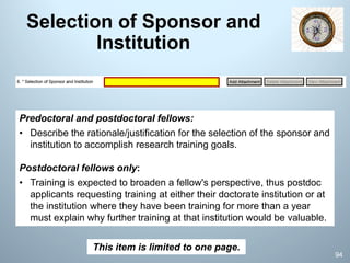 Selection of Sponsor and
Institution
Predoctoral and postdoctoral fellows:
• Describe the rationale/justification for the selection of the sponsor and
institution to accomplish research training goals.
Postdoctoral fellows only:
• Training is expected to broaden a fellow's perspective, thus postdoc
applicants requesting training at either their doctorate institution or at
the institution where they have been training for more than a year
must explain why further training at that institution would be valuable.
This item is limited to one page.
94
 