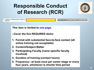 Responsible Conduct
of Research (RCR)
This item is limited to one page.
–Cover the five REQUIRED items:
1. Format with substantial face-to-face contact (all
online training not acceptable)
2. Content/Subject Matter
3. Participating Faculty (name specific faculty
involved)
4. Duration of training (contact hours)
5. Frequency—at least once per career stage or every
four years, whichever is shorter time period
95
 