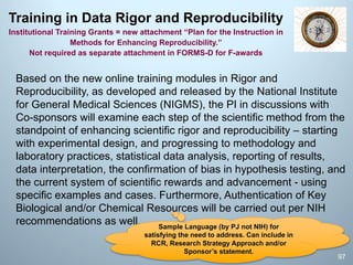 Training in Data Rigor and Reproducibility
Institutional Training Grants = new attachment “Plan for the Instruction in
Methods for Enhancing Reproducibility.”
Not required as separate attachment in FORMS-D for F-awards
Based on the new online training modules in Rigor and
Reproducibility, as developed and released by the National Institute
for General Medical Sciences (NIGMS), the PI in discussions with
Co-sponsors will examine each step of the scientific method from the
standpoint of enhancing scientific rigor and reproducibility – starting
with experimental design, and progressing to methodology and
laboratory practices, statistical data analysis, reporting of results,
data interpretation, the confirmation of bias in hypothesis testing, and
the current system of scientific rewards and advancement - using
specific examples and cases. Furthermore, Authentication of Key
Biological and/or Chemical Resources will be carried out per NIH
recommendations as well.
97
Sample Language (by PJ not NIH) for
satisfying the need to address. Can include in
RCR, Research Strategy Approach and/or
Sponsor’s statement.
 