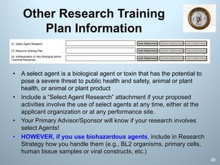 Other Research Training
Plan Information
• A select agent is a biological agent or toxin that has the potential to
pose a severe threat to public health and safety, animal or plant
health, or animal or plant product
• Include a “Select Agent Research” attachment if your proposed
activities involve the use of select agents at any time, either at the
applicant organization or at any performance site.
• Your Primary Advisor/Sponsor will know if your research involves
select Agents!
• HOWEVER, if you use biohazardous agents, include in Research
Strategy how you handle them (e.g., BL2 organisms, primary cells,
human tissue samples or viral constructs, etc.)
98
 