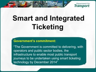 Smart and Integrated
     Ticketing
Government’s commitment:
“The Government is committed to delivering, with
operators and public sector bodies, the
infrastructure to enable most public transport
journeys to be undertaken using smart ticketing
technology by December 2014”
 
