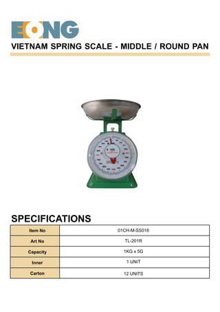 VIETNAM SPRING SCALE - MIDDLE / ROUND PAN
SPECIFICATIONS
Item No
Art No
Capacity
Inner
Carton
01CH-M-SS016
TL-201R
1KG x 5G
1 UNIT
12 UNITS
 
