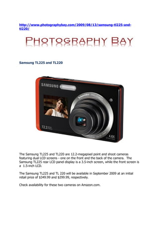 http://www.photographybay.com/2009/08/13/samsung-tl225-and-
tl220/




Samsung TL225 and TL220




The Samsung TL225 and TL220 are 12.2-megapixel point and shoot cameras
featuring dual LCD screens - one on the front and the back of the camera. The
Samsung TL225 rear LCD panel display is a 3.5-inch screen, while the front screen is
a 1.5-inch LCD.

The Samsung TL225 and TL 220 will be available in September 2009 at an initial
retail price of $349.99 and $299.99, respectively.

Check availability for these two cameras on Amazon.com.
 