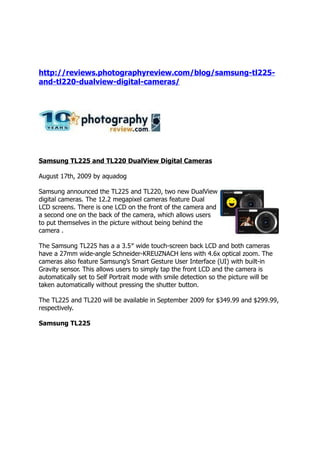http://reviews.photographyreview.com/blog/samsung-tl225-
and-tl220-dualview-digital-cameras/




Samsung TL225 and TL220 DualView Digital Cameras

August 17th, 2009 by aquadog

Samsung announced the TL225 and TL220, two new DualView
digital cameras. The 12.2 megapixel cameras feature Dual
LCD screens. There is one LCD on the front of the camera and
a second one on the back of the camera, which allows users
to put themselves in the picture without being behind the
camera .

The Samsung TL225 has a a 3.5″ wide touch-screen back LCD and both cameras
have a 27mm wide-angle Schneider-KREUZNACH lens with 4.6x optical zoom. The
cameras also feature Samsung’s Smart Gesture User Interface (UI) with built-in
Gravity sensor. This allows users to simply tap the front LCD and the camera is
automatically set to Self Portrait mode with smile detection so the picture will be
taken automatically without pressing the shutter button.

The TL225 and TL220 will be available in September 2009 for $349.99 and $299.99,
respectively.

Samsung TL225
 
