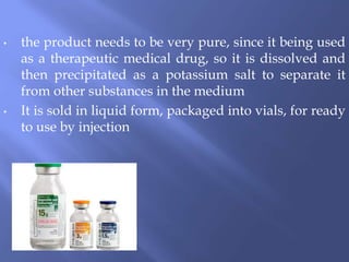 • the product needs to be very pure, since it being used
as a therapeutic medical drug, so it is dissolved and
then precipitated as a potassium salt to separate it
from other substances in the medium
• It is sold in liquid form, packaged into vials, for ready
to use by injection
 