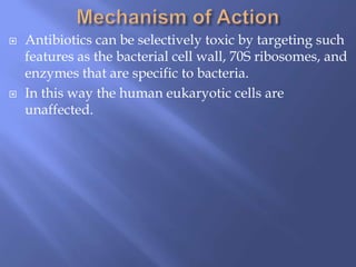  Antibiotics can be selectively toxic by targeting such
features as the bacterial cell wall, 70S ribosomes, and
enzymes that are specific to bacteria.
 In this way the human eukaryotic cells are
unaffected.
 