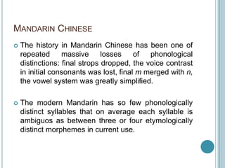 MANDARIN CHINESE
   The history in Mandarin Chinese has been one of
    repeated      massive      losses    of  phonological
    distinctions: final strops dropped, the voice contrast
    in initial consonants was lost, final m merged with n,
    the vowel system was greatly simplified.

   The modern Mandarin has so few phonologically
    distinct syllables that on average each syllable is
    ambiguos as between three or four etymologically
    distinct morphemes in current use.
 