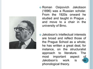    Roman Osipovich Jakobson
    (1896) was a Russian scholar.
    From the 1920s onward he
    studied and taught in Prague ,
    and move to a chair in the
    university of Brno.

   Jakobson‟s intellectual interests
    are broad and reflect those of
    the Prague School as a whole;
    he has written a great deal, for
    instance, on the structuralist
    approach to literature. The
    most important aspect of
    Jakobson‟s     work     is    his
    phonological theory.
 