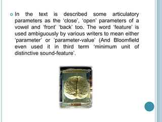    In the text is described some articulatory
    parameters as the „close‟, „open‟ parameters of a
    vowel and „front‟ „back‟ too. The word „feature‟ is
    used ambiguously by various writers to mean either
    „parameter‟ or „parameter-value‟ (And Bloomfield
    even used it in third term „minimum unit of
    distinctive sound-feature‟.
 