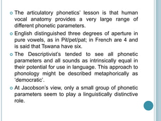  The articulatory phonetics‟ lesson is that human
  vocal anatomy provides a very large range of
  different phonetic parameters.
 English distinguished three degrees of aperture in
  pure vowels, as in Pit/pet/pat; in French are 4 and
  is said that Tswana have six.
 The Descriptivist‟s tended to see all phonetic
  parameters and all sounds as intrinsically equal in
  their potential for use in language. This approach to
  phonology might be described metaphorically as
  „democratic‟.
 At Jacobson‟s view, only a small group of phonetic
  parameters seem to play a linguistically distinctive
  role.
 