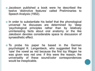    Jacobson published a book were he described the
    twelve „distinctive features‟ called Preliminaries to
    Speech Analysis (1952).

   In order to substantiate his belief that the phonological
    universal he discusses are determined by „deep
    „psychological principles rather than by relatively
    uninteresting facts about oral anatomy or the like
    Jakobson devotes considerable space to discussion of
    synaesthetic effect.

   To probe his paper he based in the German
    psychologist K. Langenbeck, who suggested that he
    „saw‟ the vowel as red because the first toy Wagen he
    was given was red one: if this were the reason, the
    universality of these sound/color correspondences
    would be inexplicable.
 