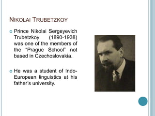 NIKOLAI TRUBETZKOY
   Prince Nikolai Sergeyevich
    Trubetzkoy     (1890-1938)
    was one of the members of
    the “Prague School” not
    based in Czechoslovakia.

   He was a student of Indo-
    European linguistics at his
    father‟s university.
 