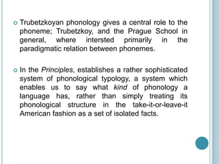    Trubetzkoyan phonology gives a central role to the
    phoneme; Trubetzkoy, and the Prague School in
    general, where intersted primarily in the
    paradigmatic relation between phonemes.

   In the Principles, establishes a rather sophisticated
    system of phonological typology, a system which
    enables us to say what kind of phonology a
    language has, rather than simply treating its
    phonological structure in the take-it-or-leave-it
    American fashion as a set of isolated facts.
 