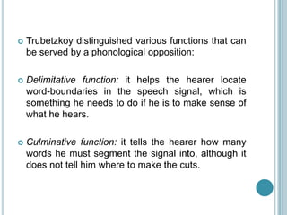    Trubetzkoy distinguished various functions that can
    be served by a phonological opposition:

   Delimitative function: it helps the hearer locate
    word-boundaries in the speech signal, which is
    something he needs to do if he is to make sense of
    what he hears.

   Culminative function: it tells the hearer how many
    words he must segment the signal into, although it
    does not tell him where to make the cuts.
 
