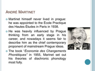 ANDRÉ MARTINET
 Martinet himself never lived in prague:
  he was appointed to the École Practique
  des Hautes Études in Paris in 1938.
 He was heavily influenced by Prague
  thinking from an early stage in his
  career, and nowadays it seems fair to
  describe him as the chief contemporary
  proponent of mainstream Prague ideas.
 The book “Économie des Changements
  Phonétiques” in 1955, Marinet set out
  his theories of diachronic phonology
  most fully.
 