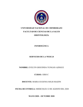 UNIVERSIDAD NACIONAL DE CHIMBORAZO
FACULTAD DE CIENCIAS DE LA SALUD
ODONTOLOGÍA
INFORMÁTICA
SERVICIOS DE LA WEB 2.0
NOMBRE: EVELYN GIOCONDA YUNGAN AZOGUE
CURSO: 1ERO C
DOCENTE: MARIA EUGENIA SOLIS MAZON
FECHA DE ENTREGA: MIERCOLES 12 DE AGOSTO DEL 2020
MAYO 2020 – OCTUBRE 2020
 