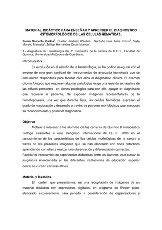 MATERIAL DIDÁCTICO PARA ENSEÑAR Y APRENDER EL DIAGNÓSTICO
         CITOMORFOLÓGICO DE LAS CELULAS HEMÁTICAS.

Sierra Salcedo Carlos1, Cuellar Jiménez Paulina1, Garduño Islas Alma Rocío1, Valle
Moreno Marcela1, Zúñiga Hernández Oscar Manuel1.

1.- Asignatura de Hematología del 8º. Semestre de la carrera de Q.F.B., Facultad de
Química, Universidad Autónoma de Querétaro.

Introducción
      La evolución en el estudio de la hematología, se ha podido asegurar con el
empleo de una gran cantidad de instrumentos de avanzada tecnología que se
encuentran disponibles para facilitar con ellos el diagnóstico clínico. El examen
citomorfológico que requieren algunas patologías exige una revisión exhaustiva de
las células presentes en dichas patologías para con ello, apoyar el diagnóstico
que requiere el paciente. Se exponen imágenes representativas de la
hematopoyesis, una vez que durante ésta, las células hemáticas expresan el
grado de maduración y desarrollo a través de patrones morfológicos que aseguran
su reconocimiento y posterior diagnóstico.


Objetivo
      Motivar e interesar a los alumnos de las carreras de Químico Farmacéutico
Biólogo asistentes a este Congreso Internacional de Q.F.B. 2009 en el
conocimiento de las características de las células morfológicas de la sangre a
través de las presentes imágenes que se han elaborado con fines didácticos
aprendiendo con ellas a realizar una observación y diferenciación correctas.
Facilitar el intercambio de experiencias didácticas entre los alumnos que cursan la
asignatura mencionada en las diferentes instituciones de educación superior
donde se cursan carreras afines.


Material y Métodos
      El   cartel   que presentamos, es una recopilación de imágenes de un
material didáctico con impresiones digitales, en programa de Power point,
elaborado expresamente para ponerlo a consideración de organizadores y
 