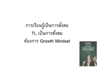 การเรียนรู้เป็นการสั่งสม
TL เป็นการสั่งสม
ต้องการ Growth Mindset
 