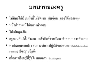 บทบาทของครู
• ให้ศิษย์ได้เรียนสิ่งที่ไม่ชัดเจน ซับซ้อน มองได้หลายมุม
• หนึ่งคาถาม มีได้หลายคาตอบ
• ไม่เน้นถูก-ผิด
• ครูชวนศิษย์ตั้งคาถาม แล้วศิษย์ช่วยกันหาคาตอบหลายคาตอบ
• หาคาตอบจากประสบการณ์การปฏิบัติของตนเองเป็นสาคัญที่สุด กล้าแย้ง
ตารา/ทฤษฎี ปัญญาปฏิบัติ
• เพื่อการเรียนรู้ที่รู้จริง แตกฉาน มี Learning Skills
 