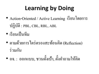 Learning by Doing
• Action-Oriented / Active Learning เรียนโดยการ
ปฏิบัติ : PBL, CBL, RBL, ABL
• เรียนเป็นทีม
• ตามด้วยการไตร่ตรองสะท้อนคิด(Reflection)
ร่วมกัน
• อจ. : ออกแบบ, ชวนตั้งเป้า, ตั้งคาถามให้คิด
 