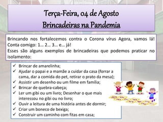 Terça-Feira, 04 de Agosto
Brincadeiras na Pandemia
Brincando nos fortalecemos contra o Corona vírus Agora, vamos lá!
Conta comigo: 1… 2… 3… e… já!
Esses são alguns exemplos de brincadeiras que podemos praticar no
isolamento:
 Brincar de amarelinha;
 Ajudar o papai e a mamãe a cuidar da casa (forrar a
cama, dar a comida do pet, retirar o prato da mesa);
 Assistir um desenho ou um filme em família;
 Brincar de quebra-cabeça;
 Ler um gibi ou um livro; Desenhar o que mais
interessou no gibi ou no livro;
 Ouvir a leitura de uma história antes de dormir;
 Criar um boneco de bexiga;
 Construir um caminho com fitas em casa;
 