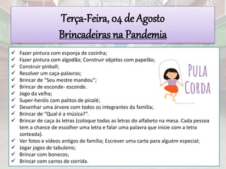 Terça-Feira, 04 de Agosto
Brincadeiras na Pandemia
 Fazer pintura com esponja de cozinha;
 Fazer pintura com algodão; Construir objetos com papelão;
 Construir pinball;
 Resolver um caça-palavras;
 Brincar de “Seu mestre mandou”;
 Brincar de esconde- esconde.
 Jogo da velha;
 Super-heróis com palitos de picolé;
 Desenhar uma árvore com todos os integrantes da família;
 Brincar de “Qual é a música?”.
 Brincar de caça às letras (coloque todas as letras do alfabeto na mesa. Cada pessoa
tem a chance de escolher uma letra e falar uma palavra que inicie com a letra
sorteada).
 Ver fotos e vídeos antigos de família; Escrever uma carta para alguém especial;
 Jogar jogos de tabuleiro;
 Brincar com bonecos;
 Brincar com carros de corrida.
 