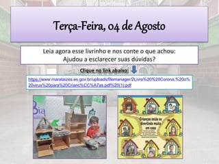Terça-Feira, 04 de Agosto
Leia agora esse livrinho e nos conte o que achou:
Ajudou a esclarecer suas dúvidas?
Clique no link abaixo:
https://www.marataizes.es.gov.br/uploads/filemanager/2Livro%20%20Corona,%20o%
20virus%20para%20Crianc%CC%A7as.pdf%20(1).pdf
 