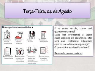 Terça-Feira, 04 de Agosto
E na nossa escola, como será
quando voltarmos?
Estão nos orientando a seguir
esses padrões de segurança. Mas
será que realmente estaremos
com nossa saúde em segurança?
O que você e sua família acham?
Responda no seu caderno:
 