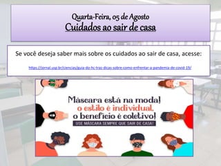 Se você deseja saber mais sobre os cuidados ao sair de casa, acesse:
https://jornal.usp.br/ciencias/guia-do-hc-traz-dicas-sobre-como-enfrentar-a-pandemia-de-covid-19/
Quarta-Feira, 05 de Agosto
Cuidados ao sair de casa
 