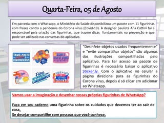Quarta-Feira, 05 de Agosto
Em parceria com o Whatsapp, o Ministério da Saúde disponibilizou um pacote com 11 figurinhas
com frases contra a pandemia do Corona vírus (Covid-19). A designer paulista Ana Cattini foi a
responsável pela criação das figurinhas, que trazem dicas fundamentais na prevenção e que
pode ser utilizado nas conversas do aplicativo.
“Desinfete objetos usados frequentemente”
e “evite compartilhar objetos" são algumas
das ilustrações compartilhadas pelo
aplicativo. Para ter acesso ao pacote de
figurinhas é necessário baixar o aplicativo
Sticker.ly. Com o aplicativo no celular a
página direciona para as figurinhas do
Corona vírus, depois é só clicar em adicionar
ao Whatsapp.
Vamos usar a imaginação e desenhar nossas próprias figurinhas de WhatsApp?
Faça em seu caderno uma figurinha sobre os cuidados que devemos ter ao sair de
casa.
Se desejar compartilhe com pessoas que você conhece.
 