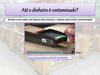 https://www.youtube.com/watch?v=KvnIjSAcHbg
Assista a esse vídeo, em apenas dois minutos, e saberá como evitar contaminação.
Vídeo 1
Até o dinheiro é contaminado?
 