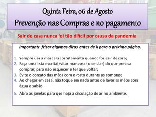 Importante frisar algumas dicas antes de ir para a próxima página.
1. Sempre use a máscara corretamente quando for sair de casa;
2. Faça uma lista escrita(evitar manusear o celular) do que precisa
comprar, para não esquecer e ter que voltar;
3. Evite o contato das mãos com o rosto durante as compras;
4. Ao chegar em casa, não toque em nada antes de lavar as mãos com
água e sabão.
5. Abra as janelas para que haja a circulação de ar no ambiente.
Quinta Feira, 06 de Agosto
Prevenção nas Compras e no pagamento
Sair de casa nunca foi tão difícil por causa da pandemia
 