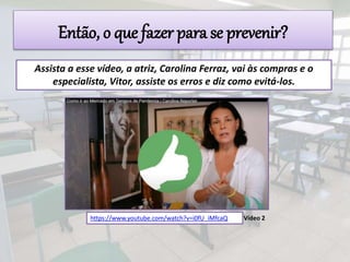 Assista a esse vídeo, a atriz, Carolina Ferraz, vai às compras e o
especialista, Vitor, assiste os erros e diz como evitá-los.
https://www.youtube.com/watch?v=i0fU_iMfcaQ Vídeo 2
Então, o que fazer para se prevenir?
 