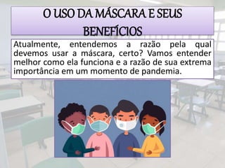 O USO DA MÁSCARA E SEUS
BENEFÍCIOS
Atualmente, entendemos a razão pela qual
devemos usar a máscara, certo? Vamos entender
melhor como ela funciona e a razão de sua extrema
importância em um momento de pandemia.
 