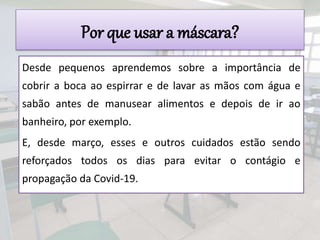 Por que usar a máscara?
Desde pequenos aprendemos sobre a importância de
cobrir a boca ao espirrar e de lavar as mãos com água e
sabão antes de manusear alimentos e depois de ir ao
banheiro, por exemplo.
E, desde março, esses e outros cuidados estão sendo
reforçados todos os dias para evitar o contágio e
propagação da Covid-19.
 