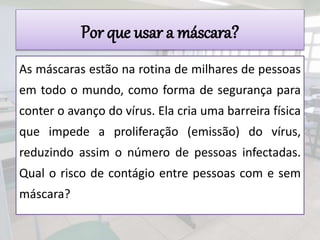 Por que usar a máscara?
As máscaras estão na rotina de milhares de pessoas
em todo o mundo, como forma de segurança para
conter o avanço do vírus. Ela cria uma barreira física
que impede a proliferação (emissão) do vírus,
reduzindo assim o número de pessoas infectadas.
Qual o risco de contágio entre pessoas com e sem
máscara?
 