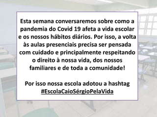 Esta semana conversaremos sobre como a
pandemia do Covid 19 afeta a vida escolar
e os nossos hábitos diários. Por isso, a volta
às aulas presenciais precisa ser pensada
com cuidado e principalmente respeitando
o direito à nossa vida, dos nossos
familiares e de toda a comunidade!
Por isso nossa escola adotou a hashtag
#EscolaCaioSérgioPelaVida
 