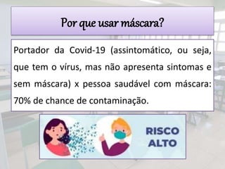 Por que usar máscara?
Portador da Covid-19 (assintomático, ou seja,
que tem o vírus, mas não apresenta sintomas e
sem máscara) x pessoa saudável com máscara:
70% de chance de contaminação.
 