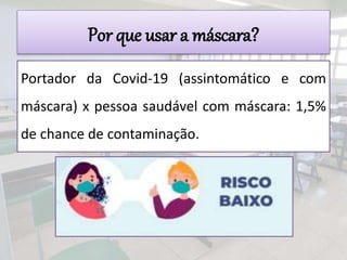 Por que usar a máscara?
Portador da Covid-19 (assintomático e com
máscara) x pessoa saudável com máscara: 1,5%
de chance de contaminação.
 