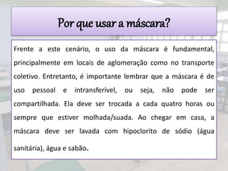 Por que usar a máscara?
Frente a este cenário, o uso da máscara é fundamental,
principalmente em locais de aglomeração como no transporte
coletivo. Entretanto, é importante lembrar que a máscara é de
uso pessoal e intransferível, ou seja, não pode ser
compartilhada. Ela deve ser trocada a cada quatro horas ou
sempre que estiver molhada/suada. Ao chegar em casa, a
máscara deve ser lavada com hipoclorito de sódio (água
sanitária), água e sabão.
 
