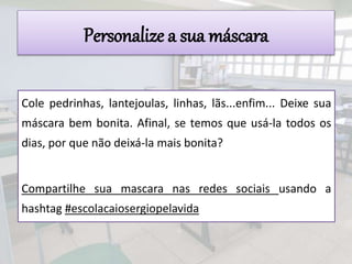 Personalize a sua máscara
Cole pedrinhas, lantejoulas, linhas, lãs...enfim... Deixe sua
máscara bem bonita. Afinal, se temos que usá-la todos os
dias, por que não deixá-la mais bonita?
Compartilhe sua mascara nas redes sociais usando a
hashtag #escolacaiosergiopelavida
 