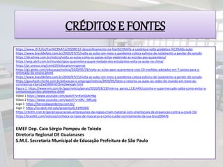 ‘
https://www.rfi.fr/br/fran%C3%A7a/20200512-desconfinamento-na-fran%C3%A7a-a-cautelosa-volta-gradativa-%C3%A0s-aulas
https://www.brasildefato.com.br/2020/07/25/volta-as-aulas-em-meio-a-pandemia-coloca-esforco-de-isolamento-a-perder-diz-estudo
https://ibrachina.com.br/noticia/volta-as-aulas-como-os-paises-estao-reabrindo-as-escolas-pos-quarentena/
https://veja.abril.com.br/mundo/apos-quarentena-quase-metade-dos-estudantes-volta-as-aulas-na-china/
https://pt.unesco.org/covid19/educationresponse
https://g1.globo.com/educacao/noticia/2020/05/29/volta-as-aulas-apos-quarentena-veja-10-medidas-adotadas-em-7-paises-para-a-
retomada-do-ensino.ghtml
https://www.brasildefato.com.br/2020/07/25/volta-as-aulas-em-meio-a-pandemia-coloca-esforco-de-isolamento-a-perder-diz-estudo
https://gauchazh.clicrbs.com.br/educacao-e-emprego/noticia/2020/05/fotos-o-retorno-as-aulas-ao-redor-do-mundo-em-meio-ao-
coronavirus-ckara2w2b00lm015nk2wxxqyk.html
Figura 1 https://www.em.com.br/app/noticia/gerais/2020/03/23/interna_gerais,1131445/cozinha-e-supermercado-saiba-como-evitar-a-
contaminacao-dos-alimentos.shtml
Vídeo 1 https://www.youtube.com/watch?v=KvnIjSAcHbg
Vídeo 2 https://www.youtube.com/watch?v=i0fU_iMfcaQ
Jogo 1 https://heroisdapandemia.com.br/
Jogo 2 https://scratch.mit.edu/projects/414199364/
https://rbnfm.com.br/geral/associacoes-empresariais-da-regiao-criam-material-com-orientacoes-de-prevencao-contra-a-covid-19/
https://brasil61.com/noticias/conheca-os-tipos-de-mascaras-e-como-cuidar-corretamente-da-sua-bras200476
EMEF Dep. Caio Sérgio Pompeu de Toledo
Diretoria Regional DE Guaianases
S.M.E. Secretaria Municipal de Educação Prefeitura de São Paulo
CRÉDITOS E FONTES
 