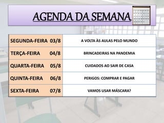 AGENDA DA SEMANA
SEGUNDA-FEIRA 03/8 A VOLTA ÀS AULAS PELO MUNDO
TERÇA-FEIRA 04/8 BRINCADEIRAS NA PANDEMIA
QUARTA-FEIRA 05/8 CUIDADOS AO SAIR DE CASA
QUINTA-FEIRA 06/8 PERIGOS: COMPRAR E PAGAR
SEXTA-FEIRA 07/8 VAMOS USAR MÁSCARA?
 